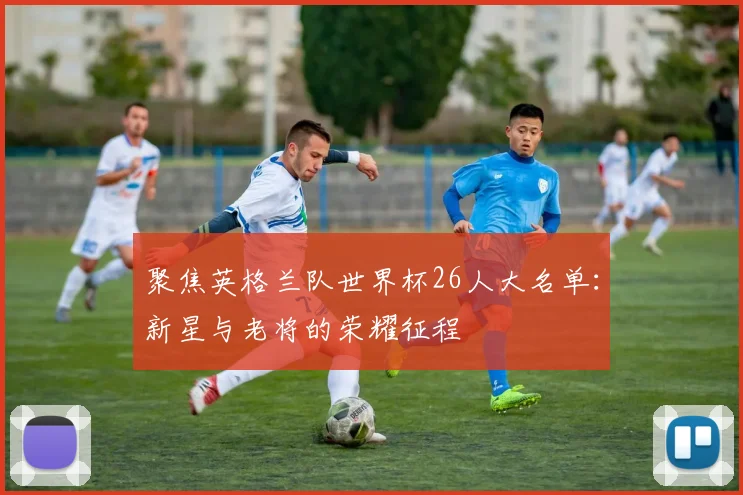聚焦英格兰队世界杯26人大名单:新星与老将的荣耀征程