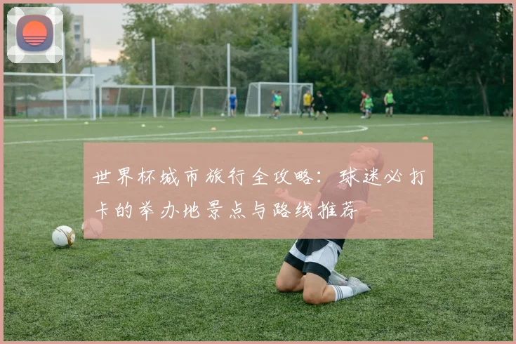 世界杯城市旅行全攻略：球迷必打卡的举办地景点与路线推荐