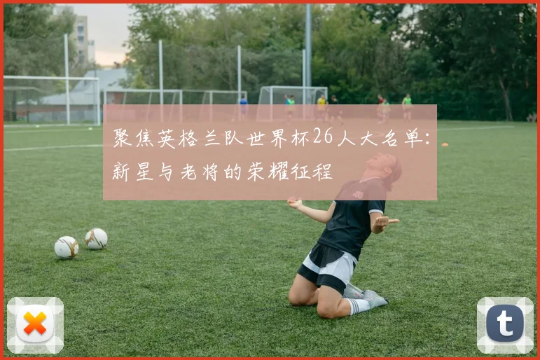 聚焦英格兰队世界杯26人大名单:新星与老将的荣耀征程